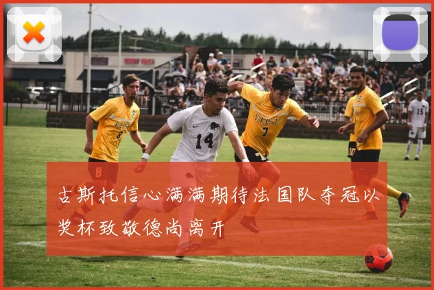 古斯托信心满满期待法国队夺冠以奖杯致敬德尚离开