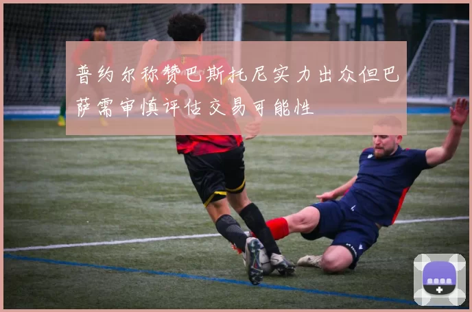 普约尔称赞巴斯托尼实力出众但巴萨需审慎评估交易可能性