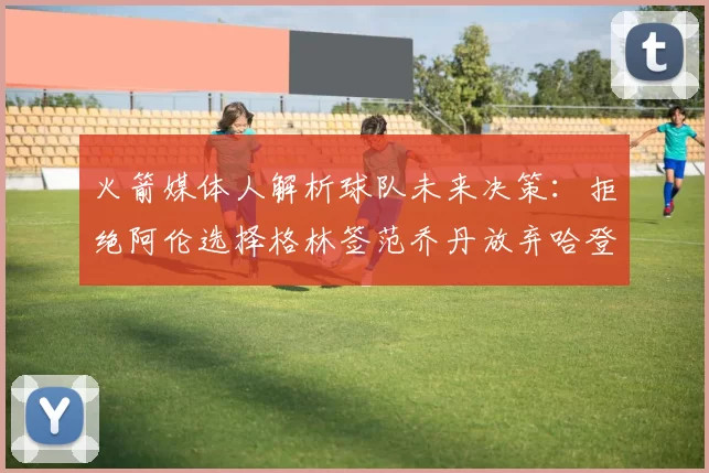 火箭媒体人解析球队未来决策：拒绝阿伦选择格林签范乔丹放弃哈登