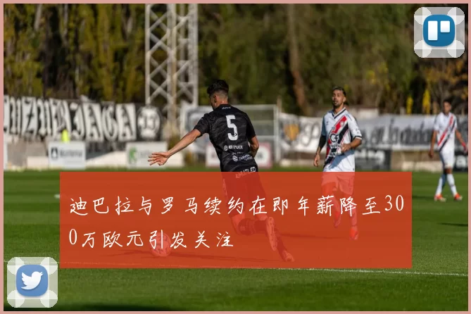 迪巴拉与罗马续约在即年薪降至300万欧元引发关注