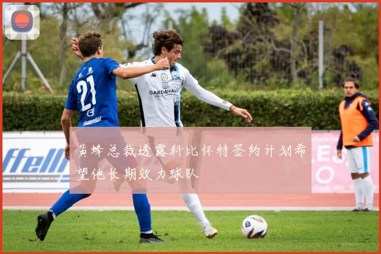 黄蜂总裁透露科比怀特签约计划希望他长期效力球队