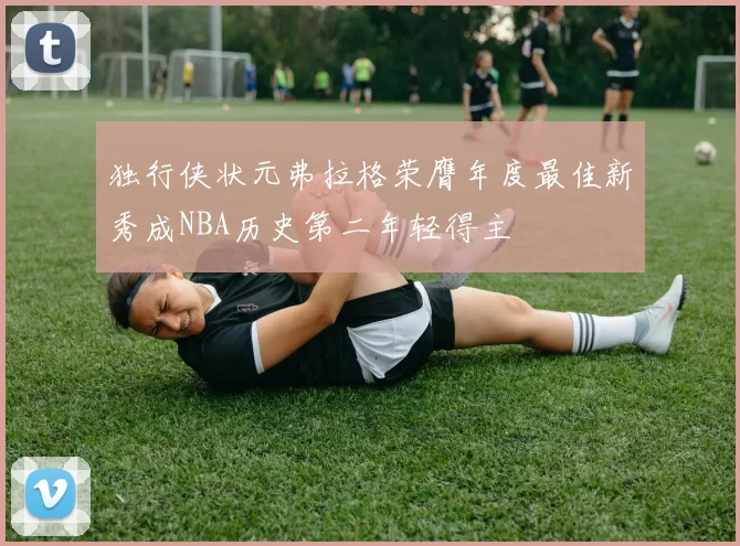 独行侠状元弗拉格荣膺年度最佳新秀成NBA历史第二年轻得主