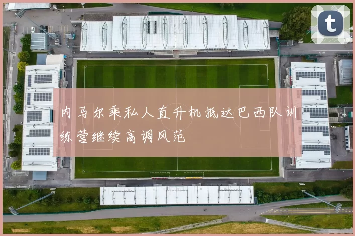 内马尔乘私人直升机抵达巴西队训练营继续高调风范