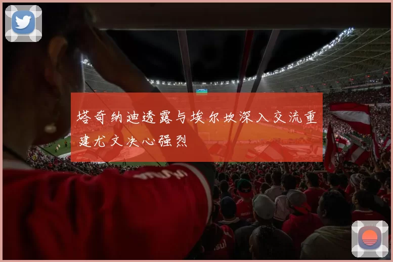 塔奇纳迪透露与埃尔坎深入交流重建尤文决心强烈