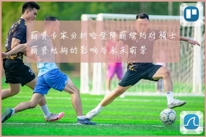 薪资专家分析哈登降薪续约对骑士薪资结构的影响与未来前景