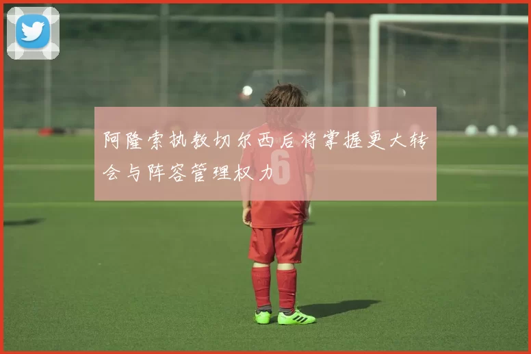 阿隆索执教切尔西后将掌握更大转会与阵容管理权力
