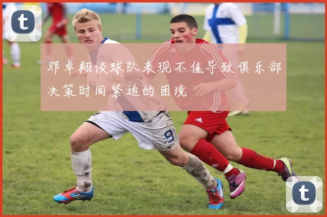邓卓翔谈球队表现不佳导致俱乐部决策时间紧迫的困境