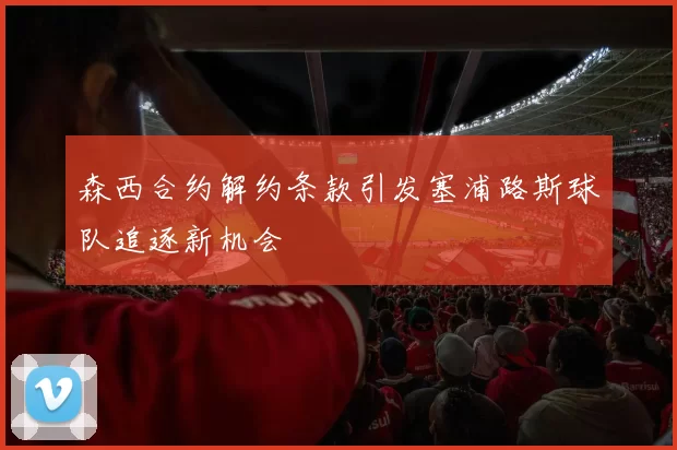 森西合约解约条款引发塞浦路斯球队追逐新机会