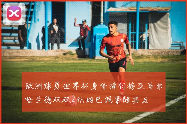 欧洲球员世界杯身价排行榜亚马尔哈兰德双双2亿姆巴佩紧随其后