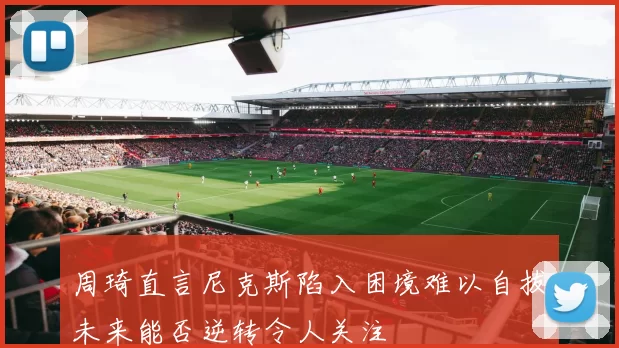 周琦直言尼克斯陷入困境难以自拔未来能否逆转令人关注