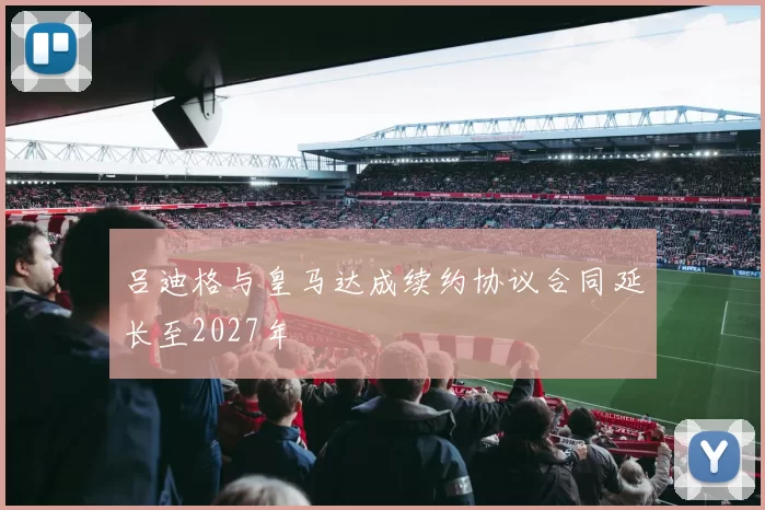 吕迪格与皇马达成续约协议合同延长至2027年
