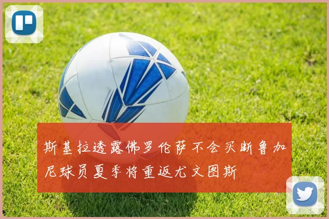 斯基拉透露佛罗伦萨不会买断鲁加尼球员夏季将重返尤文图斯