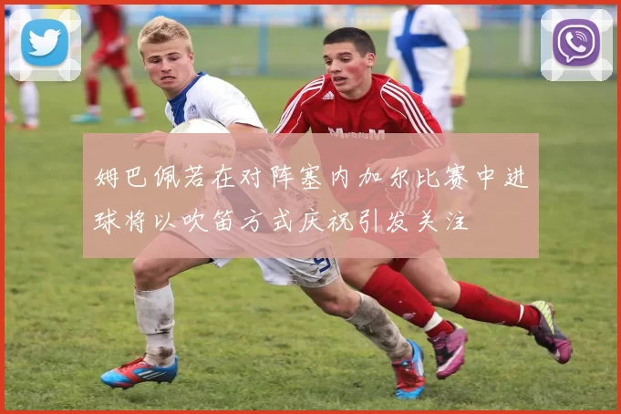 姆巴佩若在对阵塞内加尔比赛中进球将以吹笛方式庆祝引发关注