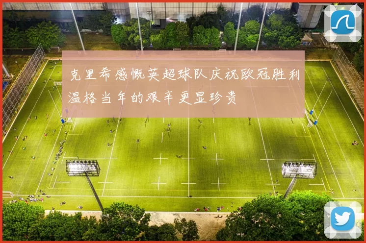 克里希感慨英超球队庆祝欧冠胜利温格当年的艰辛更显珍贵